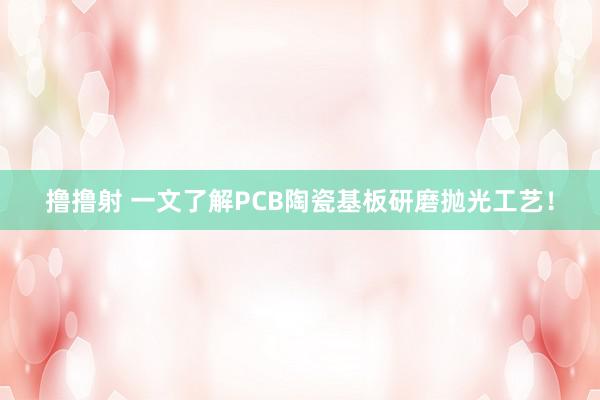 撸撸射 一文了解PCB陶瓷基板研磨抛光工艺！