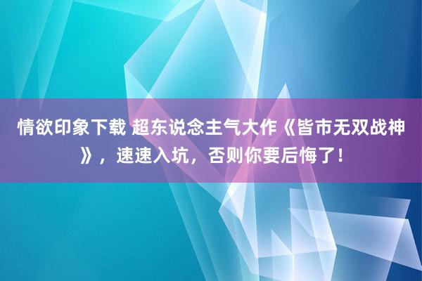 情欲印象下载 超东说念主气大作《皆市无双战神》，速速入坑，否则你要后悔了！