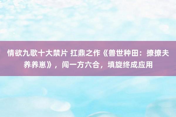 情欲九歌十大禁片 扛鼎之作《兽世种田：撩撩夫养养崽》，闯一方六合，填旋终成应用