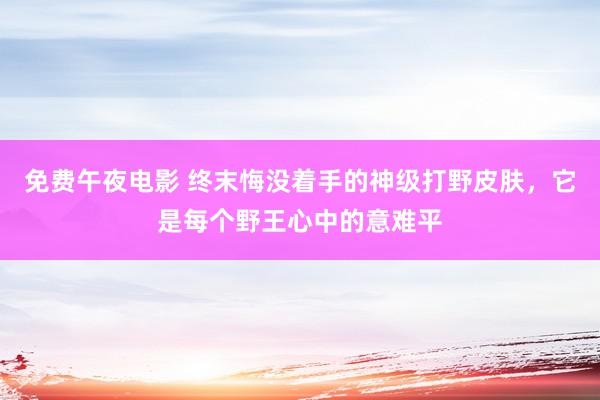 免费午夜电影 终末悔没着手的神级打野皮肤，它是每个野王心中的意难平