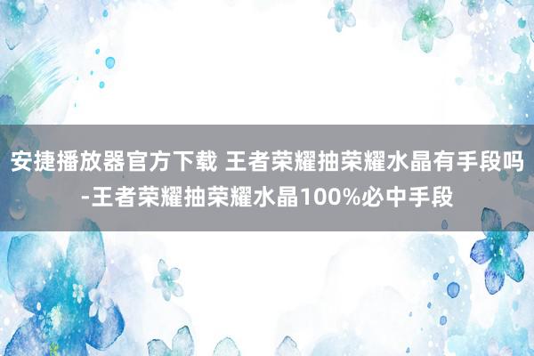 安捷播放器官方下载 王者荣耀抽荣耀水晶有手段吗-王者荣耀抽荣耀水晶100%必中手段