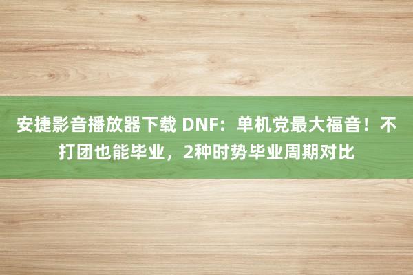 安捷影音播放器下载 DNF：单机党最大福音！不打团也能毕业，2种时势毕业周期对比