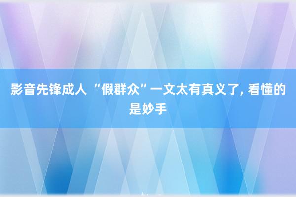 影音先锋成人 “假群众”一文太有真义了, 看懂的是妙手