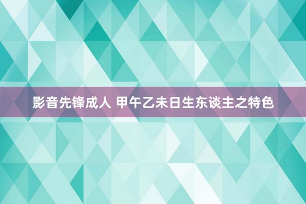 影音先锋成人 甲午乙未日生东谈主之特色