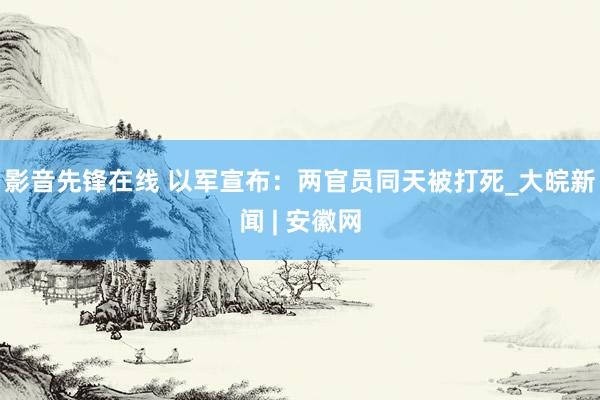 影音先锋在线 以军宣布：两官员同天被打死_大皖新闻 | 安徽网