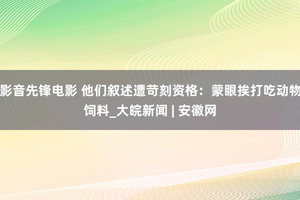 影音先锋电影 他们叙述遭苛刻资格：蒙眼挨打吃动物饲料_大皖新闻 | 安徽网