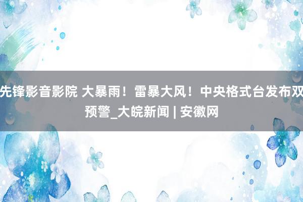 先锋影音影院 大暴雨！雷暴大风！中央格式台发布双预警_大皖新闻 | 安徽网