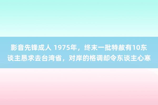 影音先锋成人 1975年，终末一批特赦有10东谈主恳求去台湾省，对岸的格调却令东谈主心寒