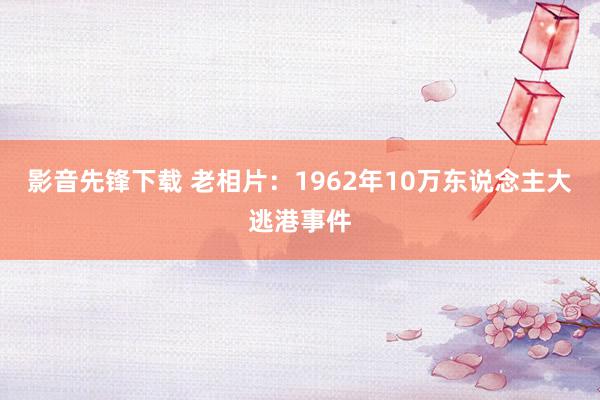 影音先锋下载 老相片：1962年10万东说念主大逃港事件