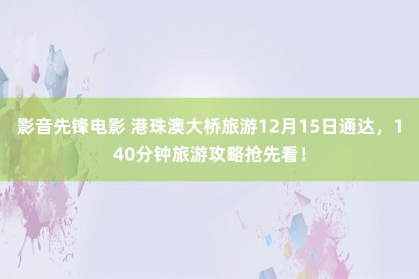 影音先锋电影 港珠澳大桥旅游12月15日通达，140分钟旅游攻略抢先看！