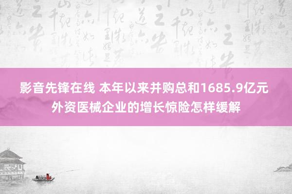 影音先锋在线 本年以来并购总和1685.9亿元 外资医械企业的增长惊险怎样缓解