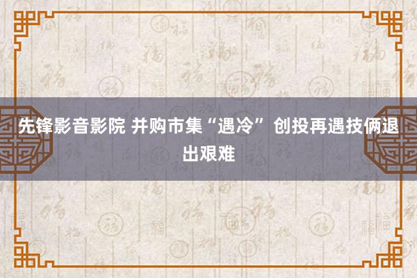 先锋影音影院 并购市集“遇冷” 创投再遇技俩退出艰难