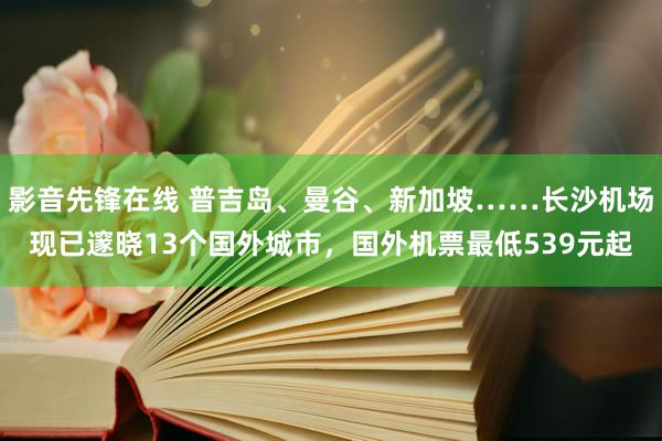 影音先锋在线 普吉岛、曼谷、新加坡……长沙机场现已邃晓13个国外城市，国外机票最低539元起