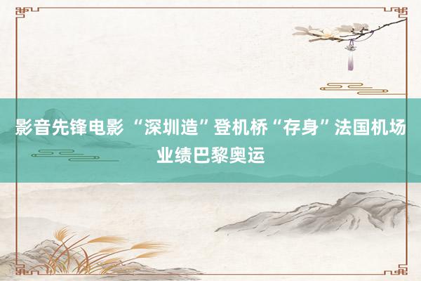 影音先锋电影 “深圳造”登机桥“存身”法国机场业绩巴黎奥运