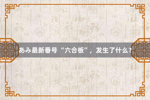 あみ最新番号 “六合板”，发生了什么？