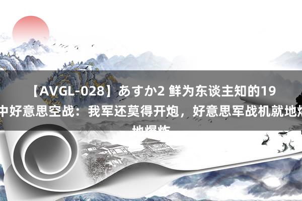 【AVGL-028】あすか2 鲜为东谈主知的1965中好意思空战：我军还莫得开炮，好意思军战机就地爆炸