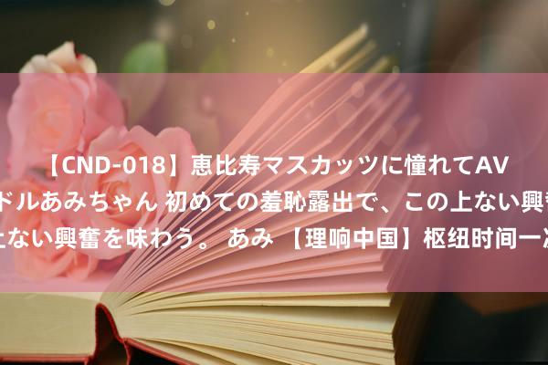 【CND-018】恵比寿マスカッツに憧れてAVデビューした素人アイドルあみちゃん 初めての羞恥露出で、この上ない興奮を味わう。 あみ 【理响中国】枢纽时间一次非常进军的会议