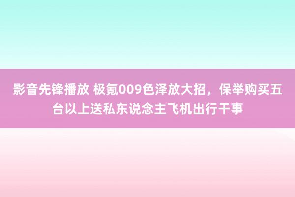 影音先锋播放 极氪009色泽放大招，保举购买五台以上送私东说念主飞机出行干事