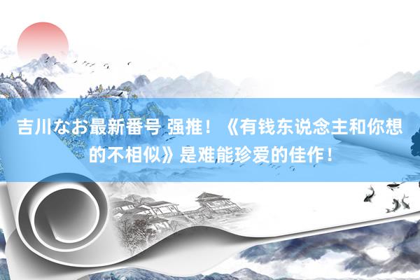 吉川なお最新番号 强推！《有钱东说念主和你想的不相似》是难能珍爱的佳作！