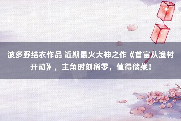 波多野结衣作品 近期最火大神之作《首富从渔村开动》，主角时刻稀零，值得储藏！