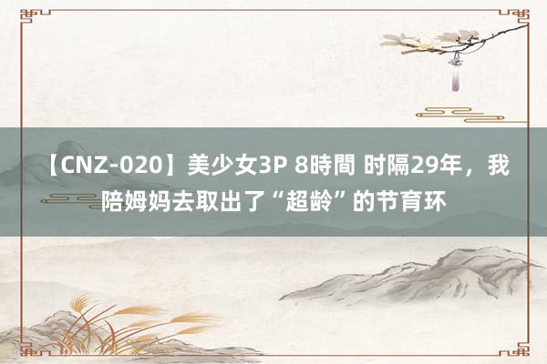 【CNZ-020】美少女3P 8時間 时隔29年，我陪姆妈去取出了“超龄”的节育环