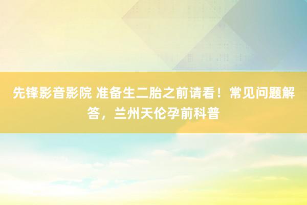 先锋影音影院 准备生二胎之前请看！常见问题解答，兰州天伦孕前科普