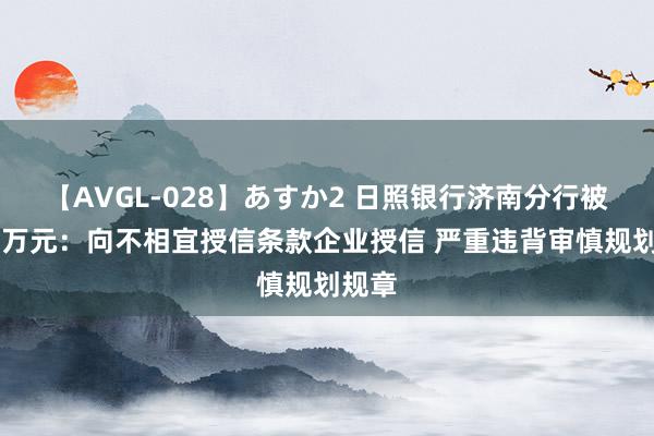 【AVGL-028】あすか2 日照银行济南分行被罚50万元：向不相宜授信条款企业授信 严重违背审慎规划规章