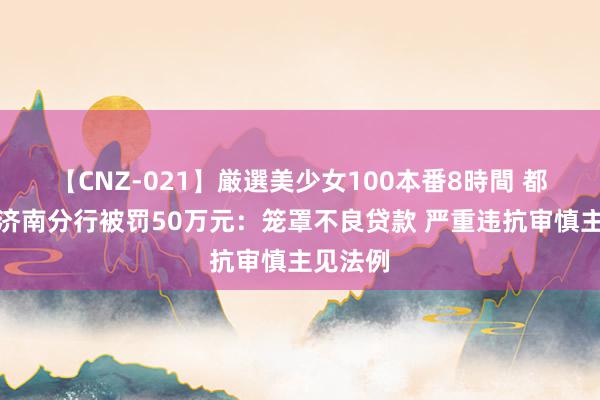 【CNZ-021】厳選美少女100本番8時間 都商银行济南分行被罚50万元：笼罩不良贷款 严重违抗审慎主见法例