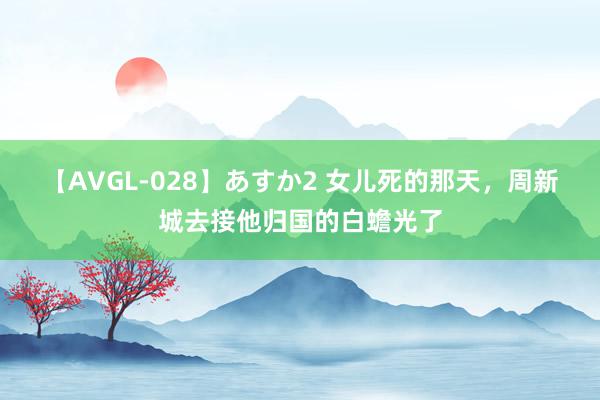 【AVGL-028】あすか2 女儿死的那天，周新城去接他归国的白蟾光了