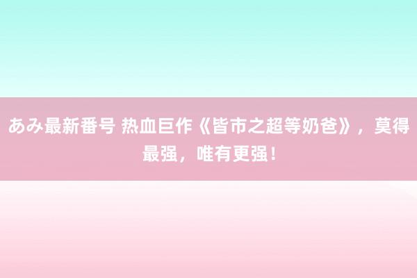 あみ最新番号 热血巨作《皆市之超等奶爸》，莫得最强，唯有更强！