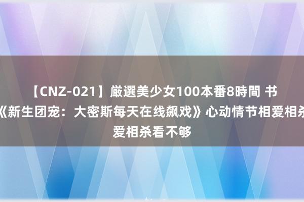 【CNZ-021】厳選美少女100本番8時間 书友保举《新生团宠：大密斯每天在线飙戏》心动情节相爱相杀看不够