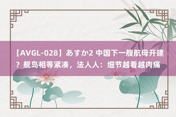 【AVGL-028】あすか2 中国下一艘航母开建？舰岛相等紧凑，法人人：细节越看越肉痛