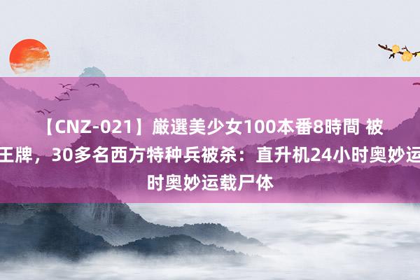 【CNZ-021】厳選美少女100本番8時間 被全歼的王牌，30多名西方特种兵被杀：直升机24小时奥妙运载尸体