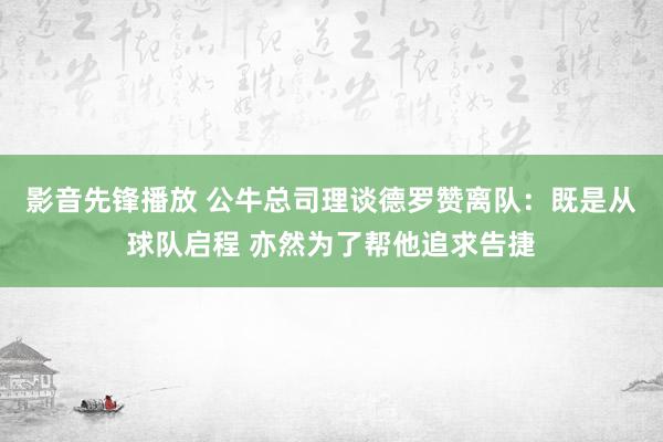 影音先锋播放 公牛总司理谈德罗赞离队：既是从球队启程 亦然为了帮他追求告捷