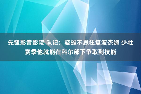 先锋影音影院 队记：骁雄不思往复波杰姆 少壮赛季他就能在科尔部下争取到技能