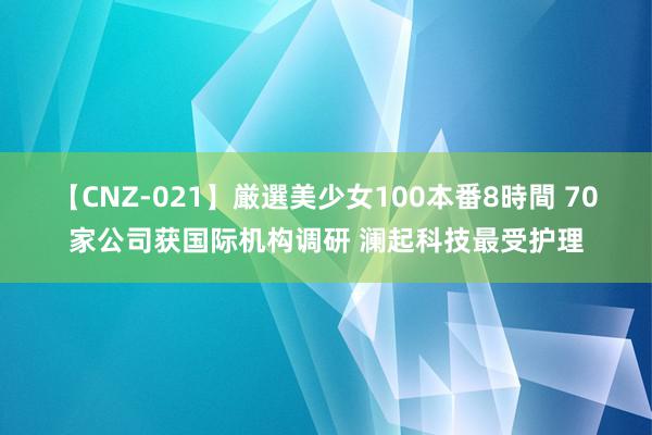 【CNZ-021】厳選美少女100本番8時間 70家公司获国际机构调研 澜起科技最受护理