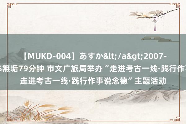 【MUKD-004】あすか</a>2007-09-13無垢&$無垢79分钟 市文广旅局举办“走进考古一线·践行作事说念德”主题活动