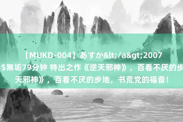 【MUKD-004】あすか</a>2007-09-13無垢&$無垢79分钟 特出之作《逆天邪神》，百看不厌的步地，书荒党的福音！