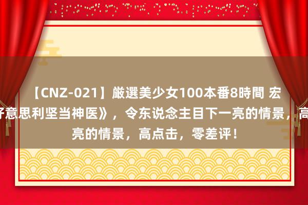 【CNZ-021】厳選美少女100本番8時間 宏构之作《我在好意思利坚当神医》，令东说念主目下一亮的情景，高点击，零差评！