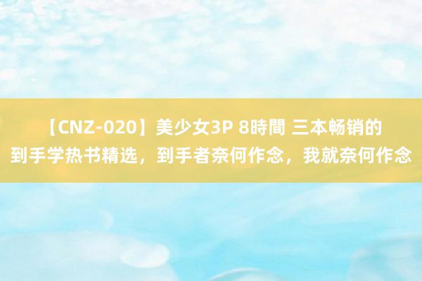 【CNZ-020】美少女3P 8時間 三本畅销的到手学热书精选，到手者奈何作念，我就奈何作念