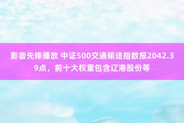 影音先锋播放 中证500交通输送指数报2042.39点，前十大权重包含辽港股份等