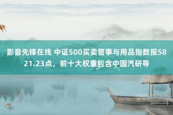 影音先锋在线 中证500买卖管事与用品指数报5821.23点，前十大权重包含中国汽研等