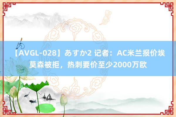 【AVGL-028】あすか2 记者：AC米兰报价埃莫森被拒，热刺要价至少2000万欧