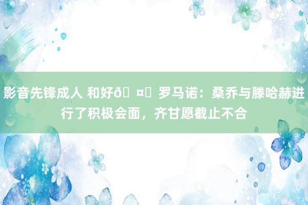 影音先锋成人 和好🤝罗马诺：桑乔与滕哈赫进行了积极会面，齐甘愿截止不合