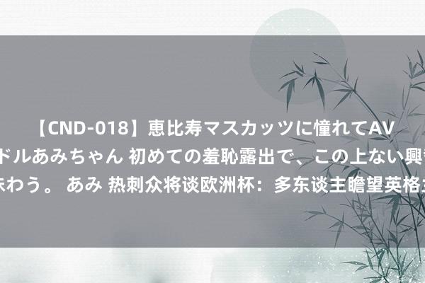 【CND-018】恵比寿マスカッツに憧れてAVデビューした素人アイドルあみちゃん 初めての羞恥露出で、この上ない興奮を味わう。 あみ 热刺众将谈欧洲杯：多东谈主瞻望英格兰赢，孙兴慜直言念念凯恩夺冠