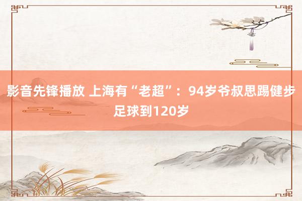 影音先锋播放 上海有“老超”：94岁爷叔思踢健步足球到120岁