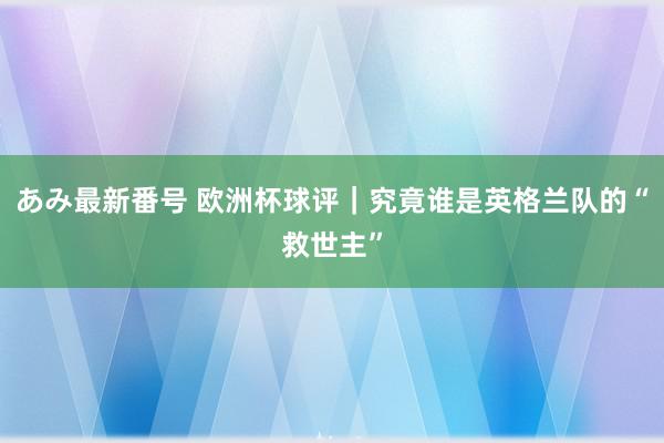 あみ最新番号 欧洲杯球评｜究竟谁是英格兰队的“救世主”