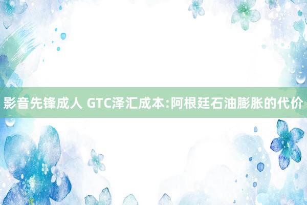 影音先锋成人 GTC泽汇成本:阿根廷石油膨胀的代价