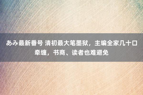 あみ最新番号 清初最大笔墨狱，主编全家几十口牵缠，书商、读者也难避免