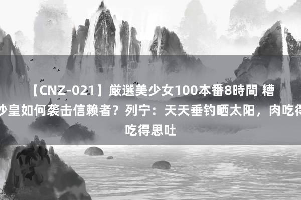 【CNZ-021】厳選美少女100本番8時間 糟蹋的沙皇如何袭击信赖者？列宁：天天垂钓晒太阳，肉吃得思吐